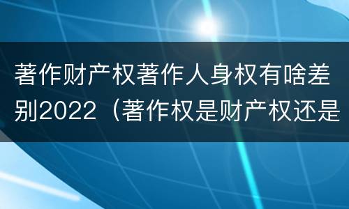 著作财产权著作人身权有啥差别2022（著作权是财产权还是人身权）