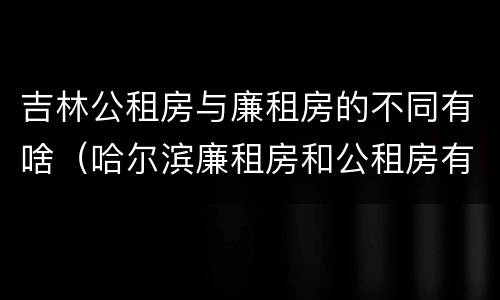 吉林公租房与廉租房的不同有啥（哈尔滨廉租房和公租房有什么区别）