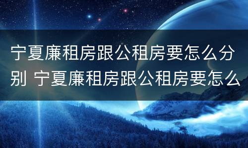 宁夏廉租房跟公租房要怎么分别 宁夏廉租房跟公租房要怎么分别呢
