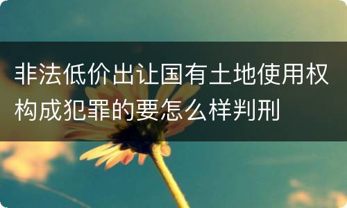 非法低价出让国有土地使用权构成犯罪的要怎么样判刑