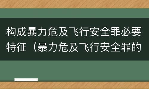 构成暴力危及飞行安全罪必要特征（暴力危及飞行安全罪的构成要件）