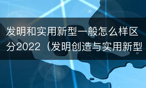发明和实用新型一般怎么样区分2022（发明创造与实用新型的区别）