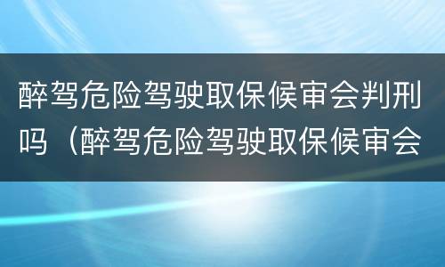 醉驾危险驾驶取保候审会判刑吗（醉驾危险驾驶取保候审会判刑吗）