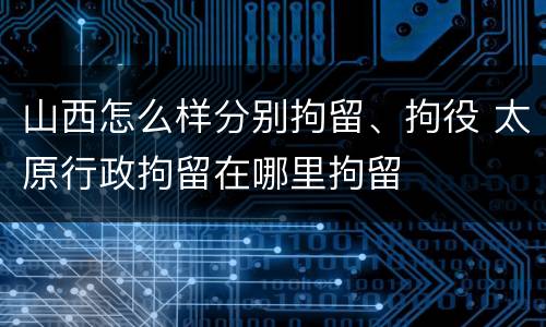 山西怎么样分别拘留、拘役 太原行政拘留在哪里拘留