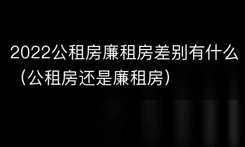 2022公租房廉租房差别有什么（公租房还是廉租房）