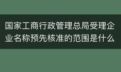国家工商行政管理总局受理企业名称预先核准的范围是什么