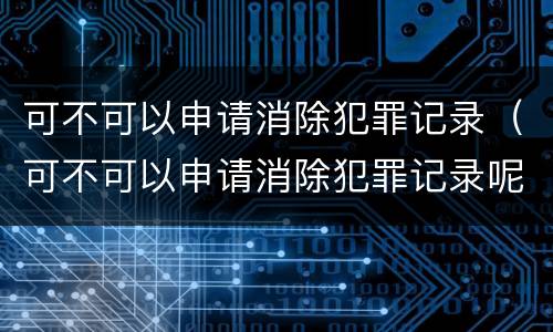 可不可以申请消除犯罪记录（可不可以申请消除犯罪记录呢）