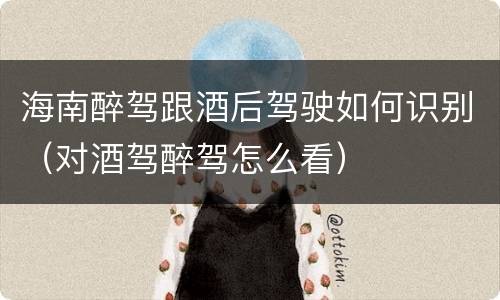 海南醉驾跟酒后驾驶如何识别（对酒驾醉驾怎么看）