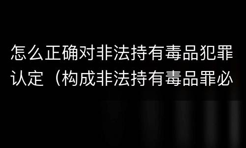 怎么正确对非法持有毒品犯罪认定（构成非法持有毒品罪必须是非法持有）