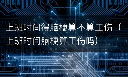 上班时间得脑梗算不算工伤（上班时间脑梗算工伤吗）