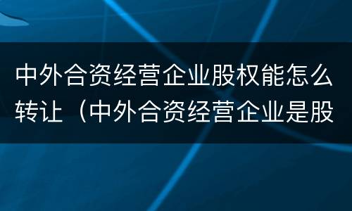 中外合资经营企业股权能怎么转让（中外合资经营企业是股权式企业吗）
