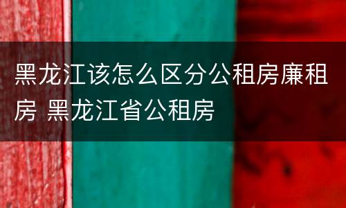 黑龙江该怎么区分公租房廉租房 黑龙江省公租房