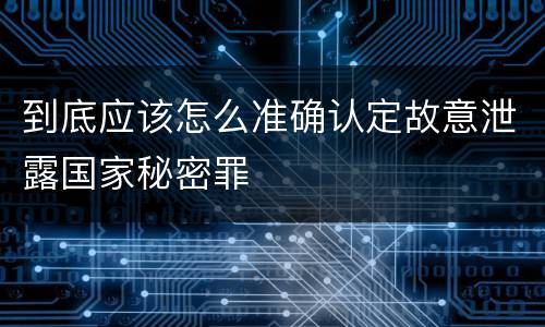 到底应该怎么准确认定故意泄露国家秘密罪