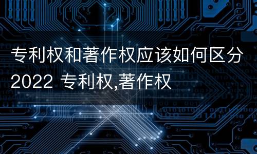 专利权和著作权应该如何区分2022 专利权,著作权