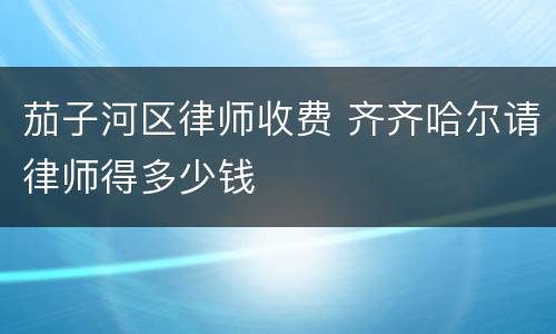 茄子河区律师收费 齐齐哈尔请律师得多少钱
