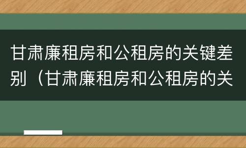 甘肃廉租房和公租房的关键差别（甘肃廉租房和公租房的关键差别在哪）
