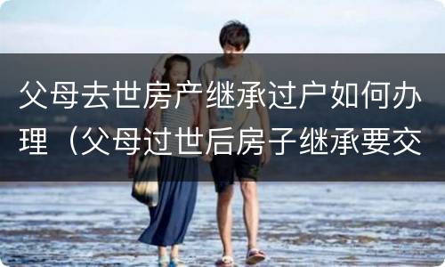 父母去世房产继承过户如何办理（父母过世后房子继承要交税吗）