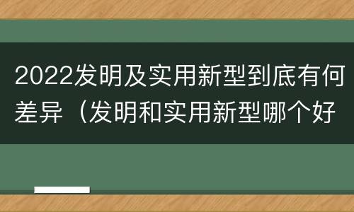 2022发明及实用新型到底有何差异（发明和实用新型哪个好）