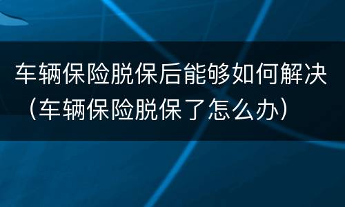 车辆保险脱保后能够如何解决（车辆保险脱保了怎么办）