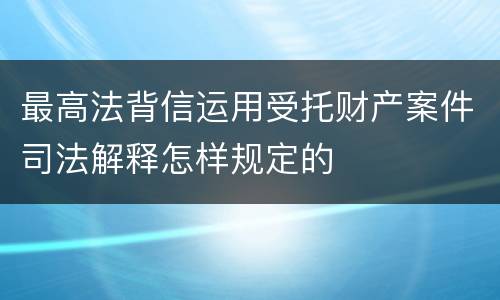 最高法背信运用受托财产案件司法解释怎样规定的