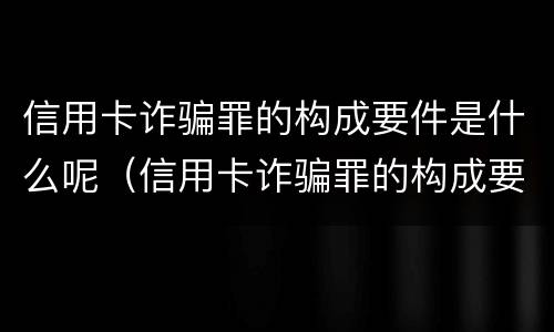 信用卡诈骗罪的构成要件是什么呢（信用卡诈骗罪的构成要件是什么呢英语）