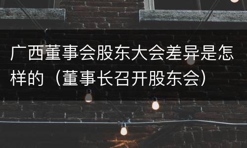 广西董事会股东大会差异是怎样的（董事长召开股东会）