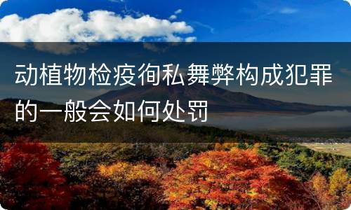 动植物检疫徇私舞弊构成犯罪的一般会如何处罚