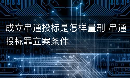 成立串通投标是怎样量刑 串通投标罪立案条件