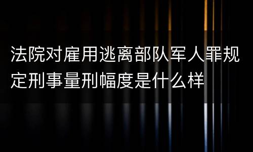 法院对雇用逃离部队军人罪规定刑事量刑幅度是什么样