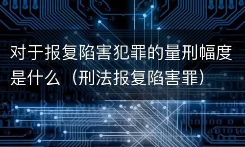 对于报复陷害犯罪的量刑幅度是什么（刑法报复陷害罪）