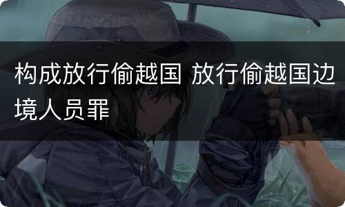 构成放行偷越国 放行偷越国边境人员罪