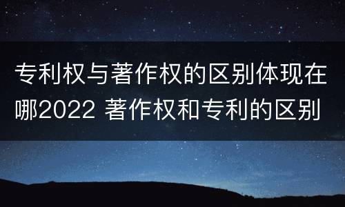 专利权与著作权的区别体现在哪2022 著作权和专利的区别
