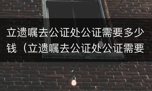 立遗嘱去公证处公证需要多少钱（立遗嘱去公证处公证需要多少钱费用）