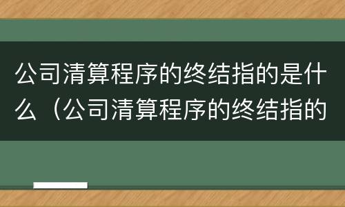 公司清算程序的终结指的是什么（公司清算程序的终结指的是什么）