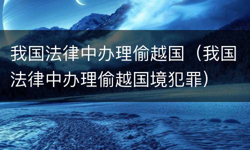 我国法律中办理偷越国（我国法律中办理偷越国境犯罪）