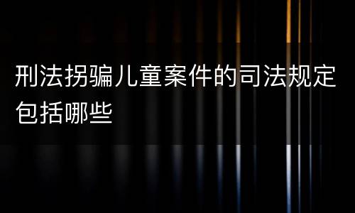 刑法拐骗儿童案件的司法规定包括哪些