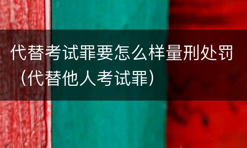 代替考试罪要怎么样量刑处罚（代替他人考试罪）