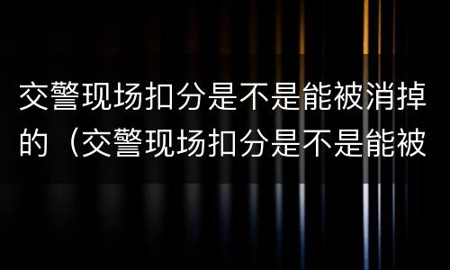 交警现场扣分是不是能被消掉的（交警现场扣分是不是能被消掉的呀）