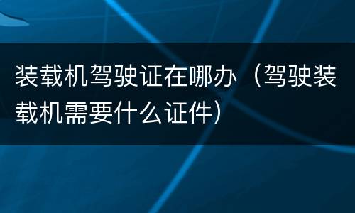 装载机驾驶证在哪办（驾驶装载机需要什么证件）