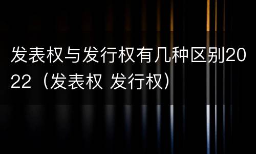发表权与发行权有几种区别2022（发表权 发行权）
