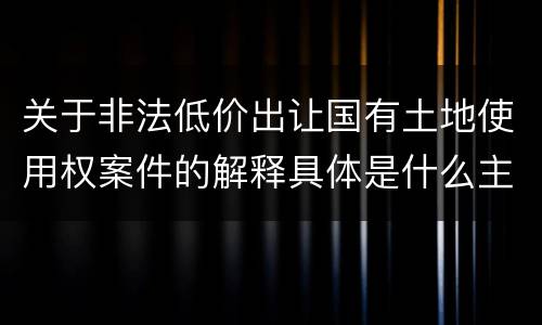 关于非法低价出让国有土地使用权案件的解释具体是什么主要规定