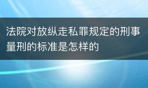 法院对放纵走私罪规定的刑事量刑的标准是怎样的