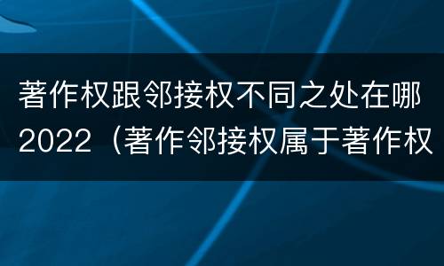 著作权跟邻接权不同之处在哪2022（著作邻接权属于著作权吗）