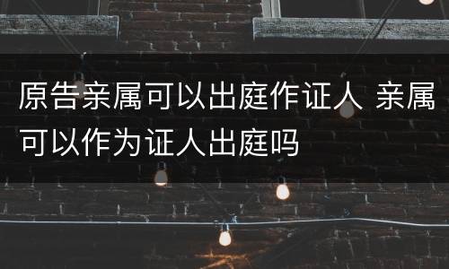 原告亲属可以出庭作证人 亲属可以作为证人出庭吗