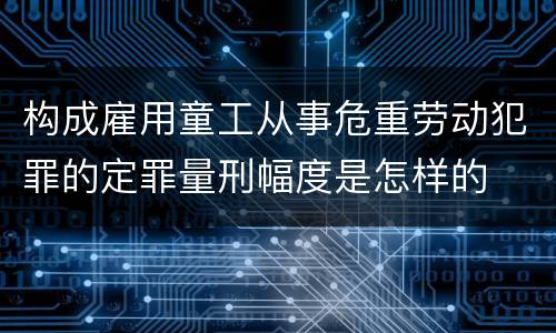 构成雇用童工从事危重劳动犯罪的定罪量刑幅度是怎样的