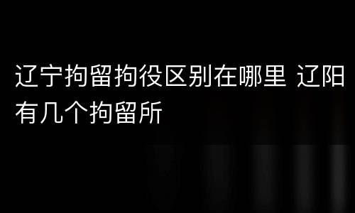 辽宁拘留拘役区别在哪里 辽阳有几个拘留所