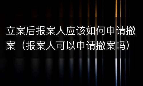 立案后报案人应该如何申请撤案（报案人可以申请撤案吗）