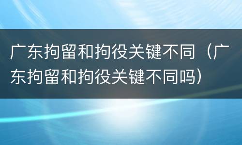 广东拘留和拘役关键不同（广东拘留和拘役关键不同吗）