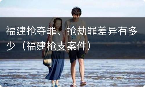 福建抢夺罪、抢劫罪差异有多少（福建枪支案件）