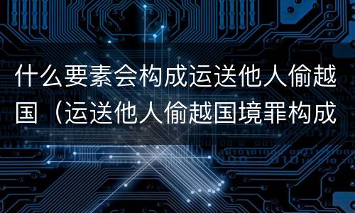 什么要素会构成运送他人偷越国（运送他人偷越国境罪构成要件）